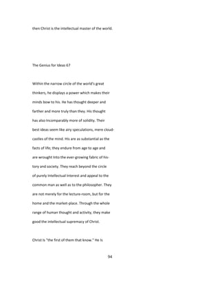 then Christ is the intellectual master of the world.
The Genius for Ideas 67
Within the narrow circle of the world's great
thinkers, he displays a power which makes their
minds bow to his. He has thought deeper and
farther and more truly than they. His thought
has also Incomparably more of solidity. Their
best ideas seem like airy speculations, mere cloud-
castles of the mind. His are as substantial as the
facts of life; they endure from age to age and
are wrought Into the ever-growing fabric of his-
tory and society. They reach beyond the circle
of purely Intellectual Interest and appeal to the
common man as well as to the philosopher. They
are not merely for the lecture-room, but for the
home and the market-place. Through the whole
range of human thought and activity, they make
good the intellectual supremacy of Christ.
Christ Is "the first of them that know." He Is
94
 