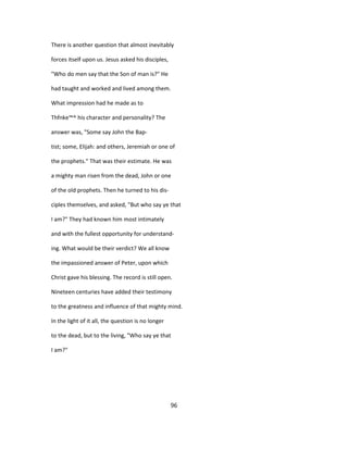 There is another question that almost inevitably
forces itself upon us. Jesus asked his disciples,
"Who do men say that the Son of man is?" He
had taught and worked and lived among them.
What impression had he made as to
Thfnke™^ his character and personality? The
answer was, "Some say John the Bap-
tist; some, Elijah: and others, Jeremiah or one of
the prophets." That was their estimate. He was
a mighty man risen from the dead, John or one
of the old prophets. Then he turned to his dis-
ciples themselves, and asked, "But who say ye that
I am?" They had known him most intimately
and with the fullest opportunity for understand-
ing. What would be their verdict? We all know
the impassioned answer of Peter, upon which
Christ gave his blessing. The record is still open.
Nineteen centuries have added their testimony
to the greatness and influence of that mighty mind.
In the light of it all, the question is no longer
to the dead, but to the living, "Who say ye that
I am?"
96
 