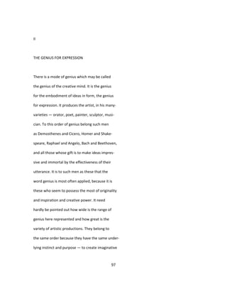II
THE GENIUS FOR EXPRESSION
There is a mode of genius which may be called
the genius of the creative mind. It is the genius
for the embodiment of ideas in form, the genius
for expression. It produces the artist, in his many-
varieties — orator, poet, painter, sculptor, musi-
cian. To this order of genius belong such men
as Demosthenes and Cicero, Homer and Shake-
speare, Raphael and Angelo, Bach and Beethoven,
and all those whose gift is to make ideas impres-
sive and immortal by the effectiveness of their
utterance. It is to such men as these that the
word genius is most often applied, because it is
these who seem to possess the most of originality
and inspiration and creative power. It need
hardly be pointed out how wide is the range of
genius here represented and how great is the
variety of artistic productions. They belong to
the same order because they have the same under-
lying instinct and purpose — to create imaginative
97
 