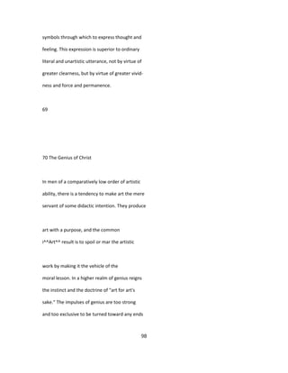 symbols through which to express thought and
feeling. This expression is superior to ordinary
literal and unartistic utterance, not by virtue of
greater clearness, but by virtue of greater vivid-
ness and force and permanence.
69
70 The Genius of Christ
In men of a comparatively low order of artistic
ability, there is a tendency to make art the mere
servant of some didactic intention. They produce
art with a purpose, and the common
i^^Art^^ result is to spoil or mar the artistic
work by making it the vehicle of the
moral lesson. In a higher realm of genius reigns
the instinct and the doctrine of "art for art's
sake." The impulses of genius are too strong
and too exclusive to be turned toward any ends
98
 