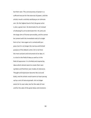 but their own. The consciousness of power is a
sufficient excuse for the exercise of power, and the
artistic result is entirely satisfying as an ultimate
aim. On the highest level of all, the great artist
is also a great man. He dominates his art instead
of allowing his art to dominate him. His aims are
the large aims of human personality, and he cannot
be content with the immediate ends of a single
form of art. Here again art is united with pur-
pose; but it is no longer the narrow and limited
purpose of the didactic artist. Art is not here
the mere servant and instrument of an idea. It
is a lord in the field of ideas as well as in the
field of expression. It is thrilled and inspired by
ideas which almost seem to create their own
symbols and find their own modes of utterance.
Thought and expression become like soul and
body, and the artistic result seems to have sprung
up by a sort of natural growth. Art no longer
exists for its own sake, but for the sake of man
and for the sake of the great ideas and emotions
99
 