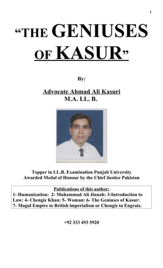 1




“THE GENIUSES
          OF KASUR”
                              By:

              Advocate Ahmad Ali Kasuri
                    M.A. LL. B.




        Topper in LL.B. Examination Punjab University
     Awarded Medal of Honour by the Chief Justice Pakistan

                  Publications of this author:
1- Humanization: 2- Muhammad Ali Jinnah: 3-Introduction to
Law: 4- Chengiz Khan: 5- Woman: 6- The Geniuses of Kasur:
7- Mogul Empire to British imperialism or Chengiz ta Engraiz.


                        +92 333 493 5920
 
