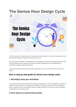 The Genius Hour Design Cycle
For the purpose of smoothing out any rough spots, we have been honing the methods we use for
the Personal Passion Project for quite some time now.
We now know what kinds of undertakings are successful and what kinds are doomed to fail. We
have formalized certain aspects of the process while still allowing for the flexibility that is
essential to a really unique final product.
In both the model up above and the body of text below, you can see the fruits of this study in
action.
Here is step by step guide for Genius hour design cycle;
1. Get ready to have your mind blown
The quality of the pupils’ work will far exceed your anticipations. This is especially crucial when a
student comes to you with a complicated, ambitious concept. A student is much more likely to
finish a project and do it successfully if they are really invested in it and have a plan for getting
started Genius hour design cycle.
2. Don’t allow your worries hold you back.
 