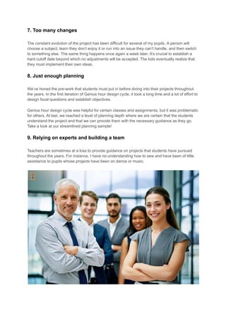 7. Too many changes
The constant evolution of the project has been difficult for several of my pupils. A person will
choose a subject, learn they don’t enjoy it or run into an issue they can’t handle, and then switch
to something else. The same thing happens once again a week later. It’s crucial to establish a
hard cutoff date beyond which no adjustments will be accepted. The kids eventually realize that
they must implement their own ideas.
8. Just enough planning
We’ve honed the pre-work that students must put in before diving into their projects throughout
the years. In the first iteration of Genius hour design cycle, it took a long time and a lot of effort to
design focal questions and establish objectives.
Genius hour design cycle was helpful for certain classes and assignments, but it was problematic
for others. At last, we reached a level of planning depth where we are certain that the students
understand the project and that we can provide them with the necessary guidance as they go.
Take a look at our streamlined planning sample!
9. Relying on experts and building a team
Teachers are sometimes at a loss to provide guidance on projects that students have pursued
throughout the years. For instance, I have no understanding how to sew and have been of little
assistance to pupils whose projects have been on dance or music.
 