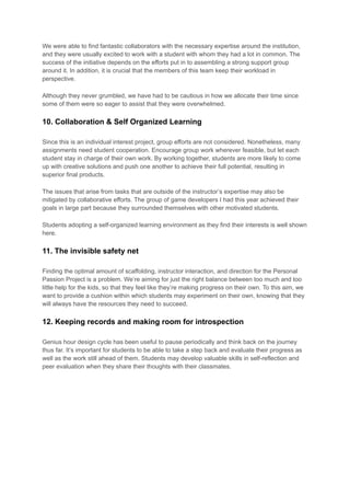 We were able to find fantastic collaborators with the necessary expertise around the institution,
and they were usually excited to work with a student with whom they had a lot in common. The
success of the initiative depends on the efforts put in to assembling a strong support group
around it. In addition, it is crucial that the members of this team keep their workload in
perspective.
Although they never grumbled, we have had to be cautious in how we allocate their time since
some of them were so eager to assist that they were overwhelmed.
10. Collaboration & Self Organized Learning
Since this is an individual interest project, group efforts are not considered. Nonetheless, many
assignments need student cooperation. Encourage group work wherever feasible, but let each
student stay in charge of their own work. By working together, students are more likely to come
up with creative solutions and push one another to achieve their full potential, resulting in
superior final products.
The issues that arise from tasks that are outside of the instructor’s expertise may also be
mitigated by collaborative efforts. The group of game developers I had this year achieved their
goals in large part because they surrounded themselves with other motivated students.
Students adopting a self-organized learning environment as they find their interests is well shown
here.
11. The invisible safety net
Finding the optimal amount of scaffolding, instructor interaction, and direction for the Personal
Passion Project is a problem. We’re aiming for just the right balance between too much and too
little help for the kids, so that they feel like they’re making progress on their own. To this aim, we
want to provide a cushion within which students may experiment on their own, knowing that they
will always have the resources they need to succeed.
12. Keeping records and making room for introspection
Genius hour design cycle has been useful to pause periodically and think back on the journey
thus far. It’s important for students to be able to take a step back and evaluate their progress as
well as the work still ahead of them. Students may develop valuable skills in self-reflection and
peer evaluation when they share their thoughts with their classmates.
 