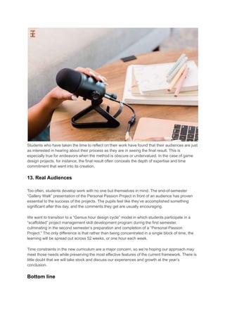 Students who have taken the time to reflect on their work have found that their audiences are just
as interested in hearing about their process as they are in seeing the final result. This is
especially true for endeavors when the method is obscure or undervalued. In the case of game
design projects, for instance, the final result often conceals the depth of expertise and time
commitment that went into its creation.
13. Real Audiences
Too often, students develop work with no one but themselves in mind. The end-of-semester
“Gallery Walk” presentation of the Personal Passion Project in front of an audience has proven
essential to the success of the projects. The pupils feel like they’ve accomplished something
significant after this day, and the comments they get are usually encouraging.
We want to transition to a “Genius hour design cycle” model in which students participate in a
“scaffolded” project management skill development program during the first semester,
culminating in the second semester’s preparation and completion of a “Personal Passion
Project.” The only difference is that rather than being concentrated in a single block of time, the
learning will be spread out across 52 weeks, or one hour each week.
Time constraints in the new curriculum are a major concern, so we’re hoping our approach may
meet those needs while preserving the most effective features of the current framework. There is
little doubt that we will take stock and discuss our experiences and growth at the year’s
conclusion.
Bottom line
 