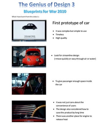 What I have learnt from this video is : 
First prototype of car 
 It was complex but simple to use 
 Timeless 
 High quality 
 Look for streamline design 
(=move quickly or easy through air or water) 
 To give passenger enough space inside 
the car 
 It was not just care about the 
convenience of users 
 The design also considered how to 
save the product by long time 
 There was another place for engine to 
release heat 
 
 
