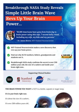 Breakthrough NASA Study Reveals
Simple Little Brain Wave
Revs Up Your Brain
Power…
MIT-Trained Neuroscientist makes a new discovery that
revs up your brain power..
Find out why 16,722 mothers, fathers, grandparents and
students use it..
Breakthrough NASA study confirms the secret is over 200
million years old, the size of a cashew and inside your
brain right now..
Supporting Clinical Studies:
THE BRAIN POWER YOU WANT is NOT in a bottle, capsule or magic lamp.
It’s in your brain right now.
It’s about the size of a cashew..
It’s over 200 million years old..
"19,389 Americans have gone from brain fog to
brain power using this safe, 7-second daily ritual,
including my wife, my kids and my parents."
- Dr. James Rivers, MIT-Trained Neuroscientist
 
