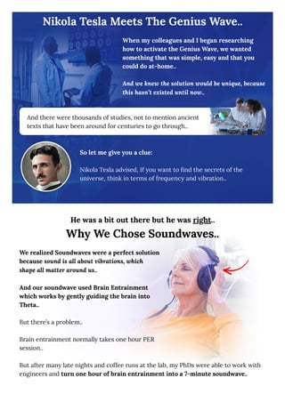 Nikola Tesla Meets The Genius Wave..
When my colleagues and I began researching
how to activate the Genius Wave, we wanted
something that was simple, easy and that you
could do at-home..
And we knew the solution would be unique, because
this hasn’t existed until now..
So let me give you a clue:
Nikola Tesla advised, If you want to find the secrets of the
universe, think in terms of frequency and vibration..
And there were thousands of studies, not to mention ancient
texts that have been around for centuries to go through..
He was a bit out there but he was right..
Why We Chose Soundwaves..
We realized Soundwaves were a perfect solution
because sound is all about vibrations, which
shape all matter around us..
And our soundwave used Brain Entrainment
which works by gently guiding the brain into
Theta..
But there’s a problem..
Brain entrainment normally takes one hour PER
session..
But after many late nights and coffee runs at the lab, my PhDs were able to work with
engineers and turn one hour of brain entrainment into a 7-minute soundwave..
 