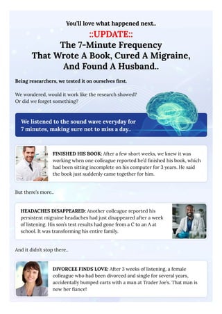 You’ll love what happened next..
::UPDATE::
The 7-Minute Frequency
That Wrote A Book, Cured A Migraine,
And Found A Husband..
Being researchers, we tested it on ourselves first.
We wondered, would it work like the research showed?
Or did we forget something?
We listened to the sound wave everyday for
7 minutes, making sure not to miss a day..
FINISHED HIS BOOK: After a few short weeks, we knew it was
working when one colleague reported he’d finished his book, which
had been sitting incomplete on his computer for 3 years. He said
the book just suddenly came together for him.
But there’s more..
HEADACHES DISAPPEARED: Another colleague reported his
persistent migraine headaches had just disappeared after a week
of listening. His son’s test results had gone from a C to an A at
school. It was transforming his entire family.
And it didn’t stop there..
DIVORCEE FINDS LOVE: After 3 weeks of listening, a female
colleague who had been divorced and single for several years,
accidentally bumped carts with a man at Trader Joe’s. That man is
now her fiance!
 