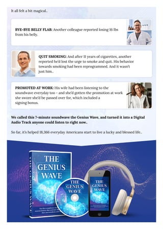 It all felt a bit magical..
BYE-BYE BELLY FLAB: Another colleague reported losing 16 lbs
from his belly.
QUIT SMOKING: And after 11 years of cigarettes, another
reported he’d lost the urge to smoke and quit. His behavior
towards smoking had been reprogrammed. And it wasn’t
just him..
PROMOTED AT WORK: His wife had been listening to the
soundwave everyday too - and she’d gotten the promotion at work
she swore she’d be passed over for, which included a
signing bonus.
We called this 7-minute soundwave the Genius Wave, and turned it into a Digital
Audio Track anyone could listen to right now..
So far, it’s helped 18,366 everyday Americans start to live a lucky and blessed life..
 