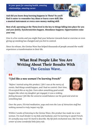 in your quest for amazing health, amazing
relationships, amazing career.
And did you know deep learning happens in Theta? So you’ll
find it easier to remember key ideas or learn a new skill, like
a musical instrument or even a new money-making skill.
Best of all, operating at the Theta level is the key to things falling into place for you
and your family. Synchronicities happen. Abundance happens. Opportunities come
your way.
Give it a few weeks and you might find your behavior towards food or exercise or even
giving up smoking has changed and you feel in control.
Since its release, the Genius Wave has helped thousands of people around the world
experience a transformation in their life.
What Real People Like You Are
Writing About Their Results With
The Genius Wave..
“I feel like a new woman! I’m learning French!”
“Before I started using this product, I felt I was at the mercy of
events. Bad things would happen, and I had no control. Over time,
I’d accepted this as my fate. Even when something good would
happen like when my daughter got engaged, it was a sinking
feeling because I felt like the universe would balance out the good and send me
something bad.
Over the years, I’d tried meditation, yoga and even the Law of Attraction stuff but
nothing seemed to truly impact my life.
Within 2 weeks of listening to the Genius Wave, this product has made me a new
woman. I’m much kinder to my kids and husband, and I’m learning to speak French.
It's actually easy now! It’s hard to describe. My life feels enchanted now, like I'm the
center of some wonderful little fairy tale.
 
