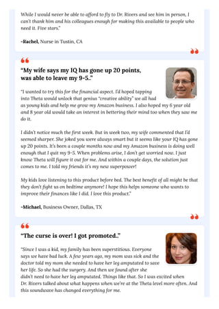 While I would never be able to afford to fly to Dr. Rivers and see him in person, I
can’t thank him and his colleagues enough for making this available to people who
need it. Five stars.”
-Rachel, Nurse in Tustin, CA
“My wife says my IQ has gone up 20 points,
was able to leave my 9-5..”
“I wanted to try this for the financial aspect. I’d hoped tapping
into Theta would unlock that genius “creative ability” we all had
as young kids and help me grow my Amazon business. I also hoped my 6 year old
and 8 year old would take an interest in bettering their mind too when they saw me
do it.
I didn’t notice much the first week. But in week two, my wife commented that I’d
seemed sharper. She joked you were always smart but it seems like your IQ has gone
up 20 points. It’s been a couple months now and my Amazon business is doing well
enough that I quit my 9-5. When problems arise, I don’t get worried now. I just
know Theta will figure it out for me. And within a couple days, the solution just
comes to me. I told my friends it’s my new superpower!
My kids love listening to this product before bed. The best benefit of all might be that
they don’t fight us on bedtime anymore! I hope this helps someone who wants to
improve their finances like I did. I love this product.”
-Michael, Business Owner, Dallas, TX
“The curse is over! I got promoted..”
“Since I was a kid, my family has been superstitious. Everyone
says we have bad luck. A few years ago, my mom was sick and the
doctor told my mom she needed to have her leg amputated to save
her life. So she had the surgery. And then we found after she
didn’t need to have her leg amputated. Things like that. So I was excited when
Dr. Rivers talked about what happens when we’re at the Theta level more often. And
this soundwave has changed everything for me.
 