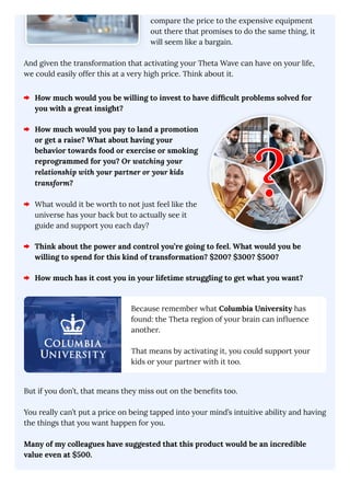 compare the price to the expensive equipment
out there that promises to do the same thing, it
will seem like a bargain.
And given the transformation that activating your Theta Wave can have on your life,
we could easily offer this at a very high price. Think about it.
How much would you be willing to invest to have difficult problems solved for
you with a great insight?
How much would you pay to land a promotion
or get a raise? What about having your
behavior towards food or exercise or smoking
reprogrammed for you? Or watching your
relationship with your partner or your kids
transform?
What would it be worth to not just feel like the
universe has your back but to actually see it
guide and support you each day?
Think about the power and control you’re going to feel. What would you be
willing to spend for this kind of transformation? $200? $300? $500?
How much has it cost you in your lifetime struggling to get what you want?
Because remember what Columbia University has
found: the Theta region of your brain can influence
another.
That means by activating it, you could support your
kids or your partner with it too.
But if you don’t, that means they miss out on the benefits too.
You really can’t put a price on being tapped into your mind’s intuitive ability and having
the things that you want happen for you.
Many of my colleagues have suggested that this product would be an incredible
value even at $500.
 