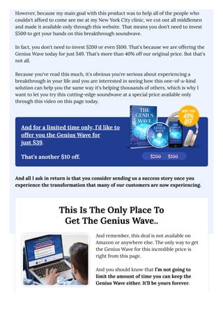 However, because my main goal with this product was to help all of the people who
couldn't afford to come see me at my New York City clinic, we cut out all middlemen
and made it available only through this website. That means you don't need to invest
$500 to get your hands on this breakthrough soundwave.
In fact, you don't need to invest $200 or even $100. That's because we are offering the
Genius Wave today for just $49. That's more than 40% off our original price. But that's
not all.
Because you've read this much, it's obvious you're serious about experiencing a
breakthrough in your life and you are interested in seeing how this one-of-a-kind
solution can help you the same way it's helping thousands of others, which is why I
want to let you try this cutting-edge soundwave at a special price available only
through this video on this page today.
And for a limited time only, I’d like to
offer you the Genius Wave for
just $39.
That’s another $10 off.
And all I ask in return is that you consider sending us a success story once you
experience the transformation that many of our customers are now experiencing.
This Is The Only Place To
Get The Genius Wave..
And remember, this deal is not available on
Amazon or anywhere else. The only way to get
the Genius Wave for this incredible price is
right from this page.
And you should know that I’m not going to
limit the amount of time you can keep the
Genius Wave either. It’ll be yours forever.
$200 $100
 
