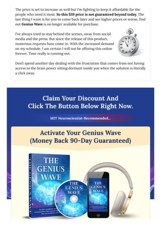 The price is set to increase as well but I'm fighting to keep it affordable for the
people who need it most. So this $39 price is not guaranteed beyond today. The
last thing I want is for you to come back later and see higher prices or worse, find
out Genius Wave is no longer available for purchase.
I’ve always tried to stay behind the scenes, away from social
media and the press. But since the release of this product,
numerous requests have come in. With the increased demand
on my schedule, I am certain I will not be offering this online
forever. Time really is running out.
Don’t spend another day dealing with the frustration that comes from not having
access to the brain power sitting dormant inside you when the solution is literally
a click away.
Claim Your Discount And
Click The Button Below Right Now.
MIT Neuroscientist-Recommended…
Activate Your Genius Wave
(Money Back 90-Day Guaranteed)
 