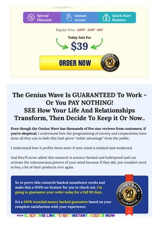 Regular Price:
The Genius Wave Is GUARANTEED To Work -
Or You PAY NOTHING!
SEE How Your Life And Relationships
Transform, Then Decide To Keep it Or Now..
Even though the Genius Wave has thousands of five star reviews from customers, if
you’re skeptical, I understand how the programming of society and corporations have
done all they can to hide this God-given “unfair advantage” from the public.
I understand how it profits them more if your mind is sedated and weakened.
And they’ll never admit this research is science-backed and bulletproof and can
activate the subconscious powers of your mind because if they did, you wouldn’t need
to buy a lot of their products ever again.
Special
Discount
Instant
Access
Quick Start
Bonuses
$200 $100 $49
Today Just For
$39
So to prove this research-backed soundwave works and
make this a 100% no-brainer for you to check out, I'm
going to guarantee your order today for a full 90 days.
It's a 100% ironclad money backed guarantee based on your
complete satisfaction with your experience.
 