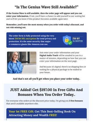 “Is The Genius Wave Still Available?”
If the Genius Wave is still available, then the order page will appear and you can
enter your information. If not, you'll have a chance to add yourself to our waiting list
and we'll let you know if this product becomes available again later.
Remember, you’ll save the most money when you order with today’s discount, and
not risk missing out.
The order form is fully protected using the very
latest 256 bit SSL encryption for total privacy and
protection. It's the same security that major
e-commerce giants like Amazon.com use.
Just enter your order information and your
Digital Audio Track will be emailed to you in a
matter of minutes, depending on how fast you can
enter your information on the next page.
And because it’s digital, there’s no shipping fees or
waiting for a physical package to be mailed to
your house.
And that’s not all you’ll get when you place your order today..
JUST Added! Get $197.00 In Free Gifts And
Bonuses When You Order Today..
For everyone who orders at the discount price today, I’m giving you 3 free bonuses
that aren’t available anywhere else.
Your 1st FREE Gift: Get This Best-Selling Book On
Attracting Money and Wealth FREE!
 