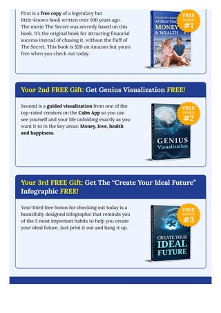 First is a free copy of a legendary but
little-known book written over 100 years ago.
The movie The Secret was secretly based on this
book. It’s the original book for attracting financial
success instead of chasing it, without the fluff of
The Secret. This book is $20 on Amazon but yours
free when you check out today.
Your 2nd FREE Gift: Get Genius Visualization FREE!
Second is a guided visualization from one of the
top-rated creators on the Calm App so you can
see yourself and your life unfolding exactly as you
want it to in the key areas: Money, love, health
and happiness.
Your 3rd FREE Gift: Get The “Create Your Ideal Future”
Infographic FREE!
Your third free bonus for checking out today is a
beautifully designed infographic that reminds you
of the 5 most important habits to help you create
your ideal future. Just print it out and hang it up.
FREE
BONUS
#1
FREE
BONUS
#2
FREE
BONUS
#3
 