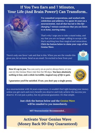 If You Two Ears and 7 Minutes,
Your Life (And Brain Power!) Can Transform..
I’ve consulted corporations, and worked with
celebrities and athletes. I’ve spent 34 years as a
neuroscientist. And all that has led to this life-
changing 7-minute soundwave that you can listen
to at home, starting today.
That’s why I urge you to take a stand today, and
say that you are no longer willing to accept a life
that’s anything less than magical and miraculous.
Click the button below to claim your copy of the
Genius Wave.
There’s only one favor I ask and that is this. When you see the results this
gives you, let us know. Send us an email. I’m excited to hear from you!
Now it’s up to you. You can carry on as you’ve always been, or you
can try the Genius Wave risk-free for 90 days. You have absolutely
nothing to lose, and a whole incredible, magical way of life to gain.
I guarantee you'll be satisfied. If not, you don't pay a single penny.
As a neuroscientist with 34 years experience, it wouldn't feel right keeping your money
unless you get each and every benefit you deserve and truly achieve the success you
deserve. It's not just a policy, but my personal guarantee. It's that simple.
Just click the button below and the Genius Wave
will be emailed to you immediately.
MIT Neuroscientist-Recommended…
Activate Your Genius Wave
(Money Back 90-Day Guaranteed)
 