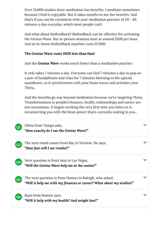 Over 15,000 studies show meditation has benefits. I meditate sometimes
because I find it enjoyable. But it takes months to see the benefits. And
that’s if you can be consistent with your meditation practice of 20 - 40
minutes a day everyday, which most people can’t.
And what about biofeedback? Biofeedback can be effective for activating
the Genius Wave. But in-person sessions start at around $300 per hour.
And an in-home biofeedback machine costs $7,000.
The Genius Wave costs 180X less than that!
And the Genius Wave works much faster than a meditation practice.
It only takes 7 minutes a day. Everyone can find 7 minutes a day to pop on
a pair of headphones and relax for 7 minutes listening to the special
soundwave, as it synchronizes with your brain waves and activates your
Theta..
And the benefits go way beyond meditation because we’re targeting Theta.
Transformations in people’s finances, health, relationships and career are
not uncommon. It begins working the very first time you listen to it,
reconnecting you with the brain power that’s currently waiting in you..
Olivia from Tampa asks,
“How exactly do I use the Genius Wave?”
Q2
The next email comes from Ray in Victoria. He says,
“How fast will I see results?”
Q3
Next question is from Amy in Las Vegas,
“Will the Genius Wave help me at the casino?”
Q4
The next question is from Damon in Raleigh, who asked,
“Will it help me with my finances or career? What about my studies?”
Q5
Ryan from Boston says,
“Will it help with my health? And weight loss?”
Q6
 