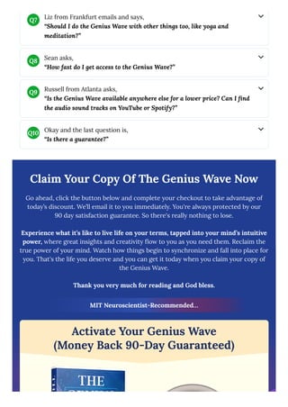 Claim Your Copy Of The Genius Wave Now
Go ahead, click the button below and complete your checkout to take advantage of
today’s discount. We’ll email it to you immediately. You're always protected by our
90 day satisfaction guarantee. So there's really nothing to lose.
Experience what it’s like to live life on your terms, tapped into your mind’s intuitive
power, where great insights and creativity flow to you as you need them. Reclaim the
true power of your mind. Watch how things begin to synchronize and fall into place for
you. That's the life you deserve and you can get it today when you claim your copy of
the Genius Wave.
Thank you very much for reading and God bless.
MIT Neuroscientist-Recommended…
Activate Your Genius Wave
(Money Back 90-Day Guaranteed)
Liz from Frankfurt emails and says,
“Should I do the Genius Wave with other things too, like yoga and
meditation?”
Q7
Sean asks,
“How fast do I get access to the Genius Wave?”
Q8
Russell from Atlanta asks,
“Is the Genius Wave available anywhere else for a lower price? Can I find
the audio sound tracks on YouTube or Spotify?”
Q9
Okay and the last question is,
“Is there a guarantee?”
Q10
 