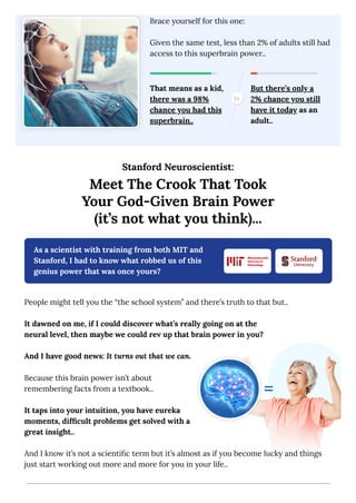 Stanford Neuroscientist:
Meet The Crook That Took
Your God-Given Brain Power
(it’s not what you think)...
As a scientist with training from both MIT and
Stanford, I had to know what robbed us of this
genius power that was once yours?
People might tell you the “the school system” and there’s truth to that but..
It dawned on me, if I could discover what’s really going on at the
neural level, then maybe we could rev up that brain power in you?
And I have good news: It turns out that we can.
Because this brain power isn’t about
remembering facts from a textbook..
It taps into your intuition, you have eureka
moments, difficult problems get solved with a
great insight..
And I know it’s not a scientific term but it’s almost as if you become lucky and things
just start working out more and more for you in your life..
Brace yourself for this one:
Given the same test, less than 2% of adults still had
access to this superbrain power..
That means as a kid,
there was a 98%
chance you had this
superbrain..
But there’s only a
2% chance you still
have it today as an
adult..
 