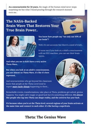As a neuroscientist for 34 years, the magic of the human mind never stops
surprising me but what I found pouring through the research stunned
even me..
The NASA-Backed
Brain Wave That Restores Your
True Brain Power..
You know how people say “we only use 10% of
our brain”?
Well, it’s not accurate but there’s a seed of truth..
It turns out if you look at a child’s consciousness
with an EEG machine, you can see their brain
waves..
And what you see is kid’s have a very active
Theta Wave..
But when you look at an adult's consciousness,
you see almost no Theta Wave, it’s like it’s been
supressed..
And neuroscientists who go beyond the classroom
know that people at the Theta Level tend to
report many lucky things happening to them…
Remarkable events, transformations, take place at Theta, problems get solved, genius
happens. You might call it magic or good luck but it’s something different. It’s almost
like people who tap into Theta can shape reality, and the universe has your back.
It’s because when you’re at the Theta level, several regions of your brain activate at
the same time and connect to each other. It’s like having a superbrain.
Theta: The Genius Wave
 