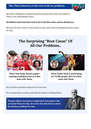 This Theta Discovery is the root of all our problems..
Recently, colleagues in Japan found the famous flow state was linked to
Theta in an unbreakable chain..
All athletes and musicians seek to be in the flow state, and so should you..
Because the flow state is when you’re in the zone and everything becomes easier
for you..
When Tom Brady throws a game-
winning touchdown, he’s in a flow
state with Theta..
When Taylor Swift is performing
for 70,000 people, she’s in a flow
state with Theta..
The Surprising “Root Cause” Of
All Our Problems..
But you’d be amazed to discover it’s not new..
You can go back a century and still see leaders seeking Theta..
Thomas Edison invented a complicated contraption that
activated Theta for him. He wrote that this device solved
his hardest problems for him.
 