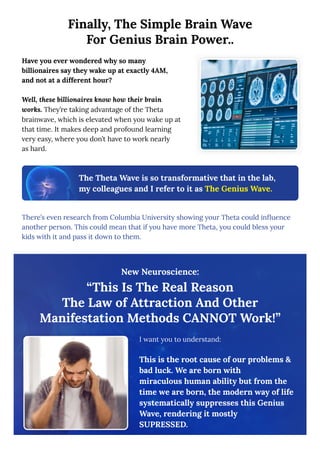 Finally, The Simple Brain Wave
For Genius Brain Power..
Have you ever wondered why so many
billionaires say they wake up at exactly 4AM,
and not at a different hour?
Well, these billionaires know how their brain
works. They’re taking advantage of the Theta
brainwave, which is elevated when you wake up at
that time. It makes deep and profound learning
very easy, where you don’t have to work nearly
as hard.
The Theta Wave is so transformative that in the lab,
my colleagues and I refer to it as The Genius Wave.
There’s even research from Columbia University showing your Theta could influence
another person. This could mean that if you have more Theta, you could bless your
kids with it and pass it down to them.
New Neuroscience:
“This Is The Real Reason
The Law of Attraction And Other
Manifestation Methods CANNOT Work!”
I want you to understand:
This is the root cause of our problems &
bad luck. We are born with
miraculous human ability but from the
time we are born, the modern way of life
systematically suppresses this Genius
Wave, rendering it mostly
SUPRESSED.
 