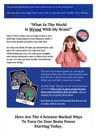 Our powers and destiny have been stolen from us, at the neural level.
Although my critics laugh when I say it, this is truly the Great Swindle of our lifetime..
“What In The World
Is Wrong With My Brain?”
This is why it takes you so long to learn a new
skill that could improve your finances while a
few lucky people can pick it up with ease.
It’s why you think of what you should have said
after the conversation. It’s why love and
relationships go sour. It’s why great insights
and eureka moments come to others but rarely
to you. It’s why you have trouble remembering
important things.
The deck was stacked against us, causing the
God-given brain wave that could transform your
life and luck to shrink and shrink and shrink
before you even had a chance as an adult.
And the longer this goes on, the more frustrated
you’ll feel.This is why so many people become
bitter and resentful as they get older - they’re
missing out on God’s gift to them.
But they can turn it all around starting as soon
as today. And so can you.
Here Are The 4 Science-Backed Ways
To Turn On Your Brain Power
Starting Today..
 