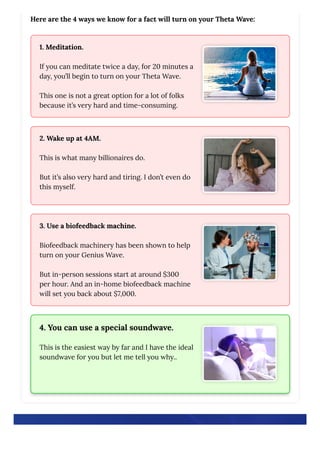 Here are the 4 ways we know for a fact will turn on your Theta Wave:
1. Meditation.
If you can meditate twice a day, for 20 minutes a
day, you’ll begin to turn on your Theta Wave.
This one is not a great option for a lot of folks
because it’s very hard and time-consuming.
2. Wake up at 4AM.
This is what many billionaires do.
But it’s also very hard and tiring. I don’t even do
this myself.
3. Use a biofeedback machine.
Biofeedback machinery has been shown to help
turn on your Genius Wave.
But in-person sessions start at around $300
per hour. And an in-home biofeedback machine
will set you back about $7,000.
4. You can use a special soundwave.
This is the easiest way by far and I have the ideal
soundwave for you but let me tell you why..
 