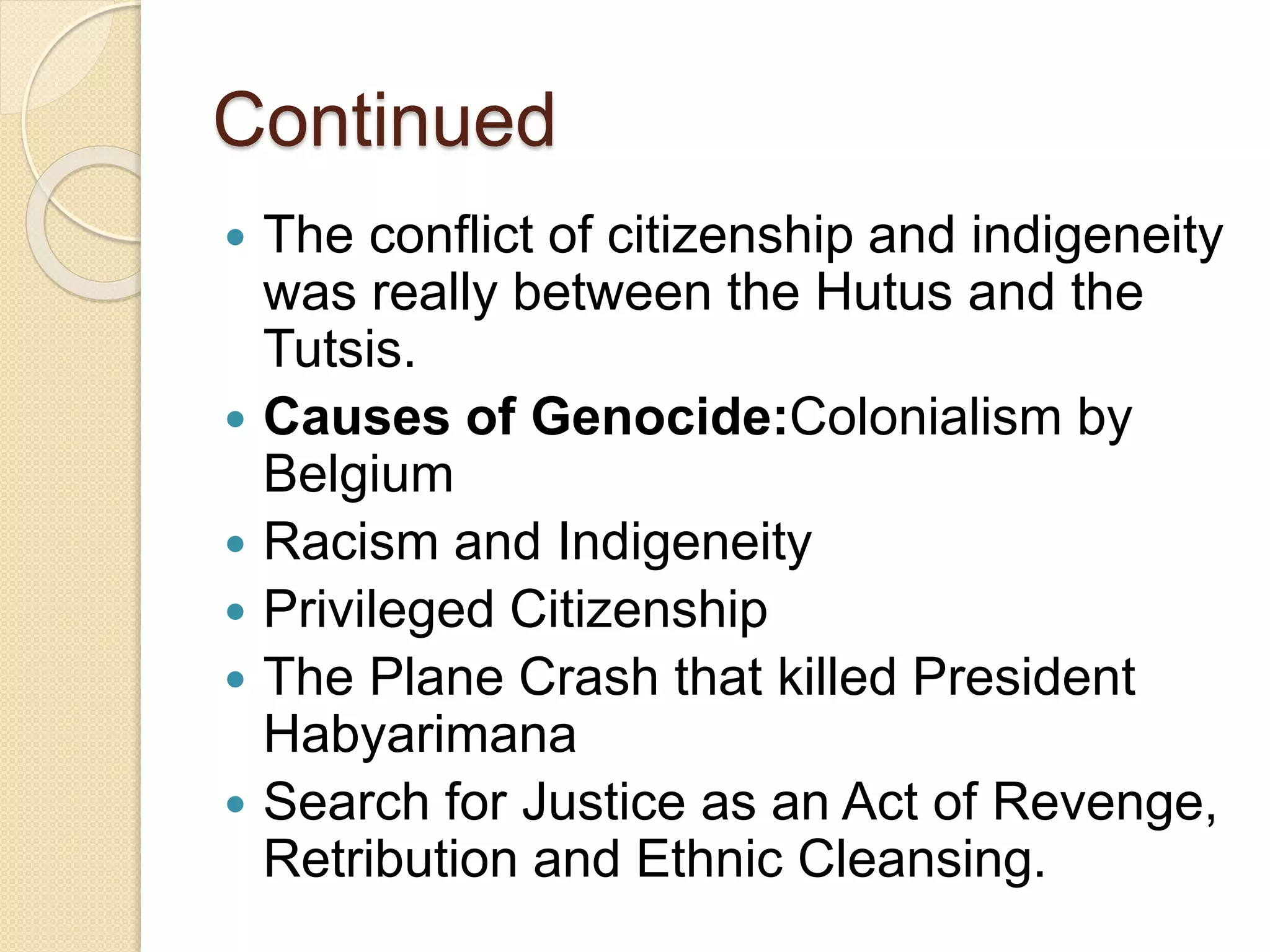 Continued
 The conflict of citizenship and indigeneity
was really between the Hutus and the
Tutsis.
 Causes of Genocide:Colonialism by
Belgium
 Racism and Indigeneity
 Privileged Citizenship
 The Plane Crash that killed President
Habyarimana
 Search for Justice as an Act of Revenge,
Retribution and Ethnic Cleansing.
 