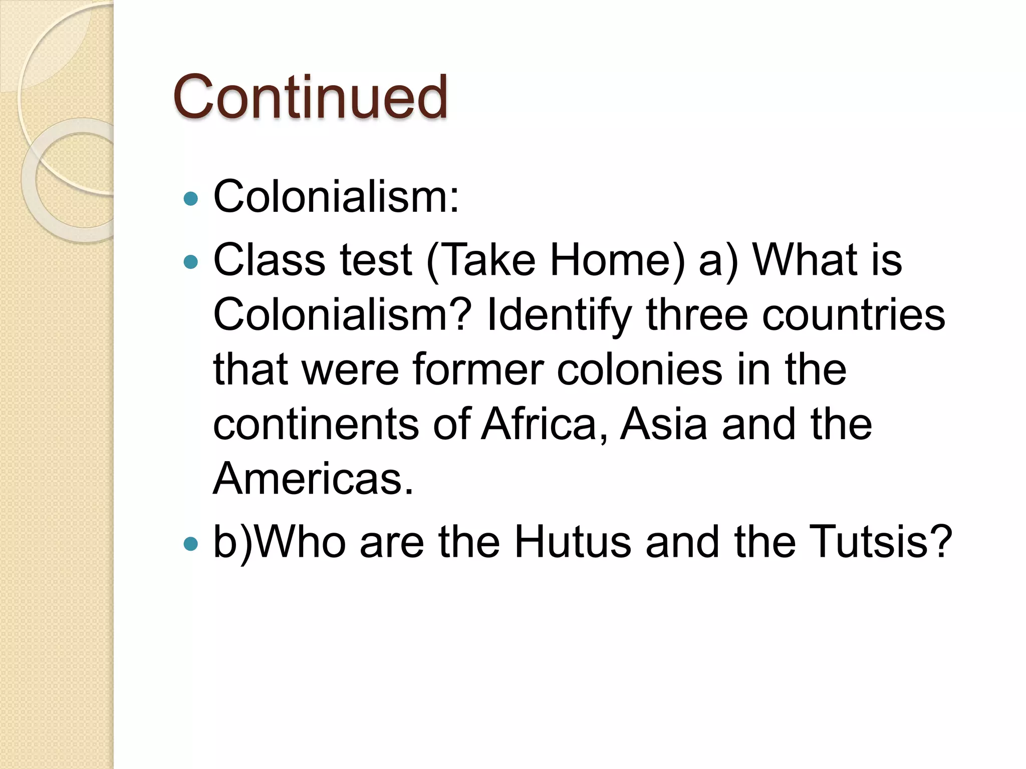 Continued
 Colonialism:
 Class test (Take Home) a) What is
Colonialism? Identify three countries
that were former colonies in the
continents of Africa, Asia and the
Americas.
 b)Who are the Hutus and the Tutsis?
 