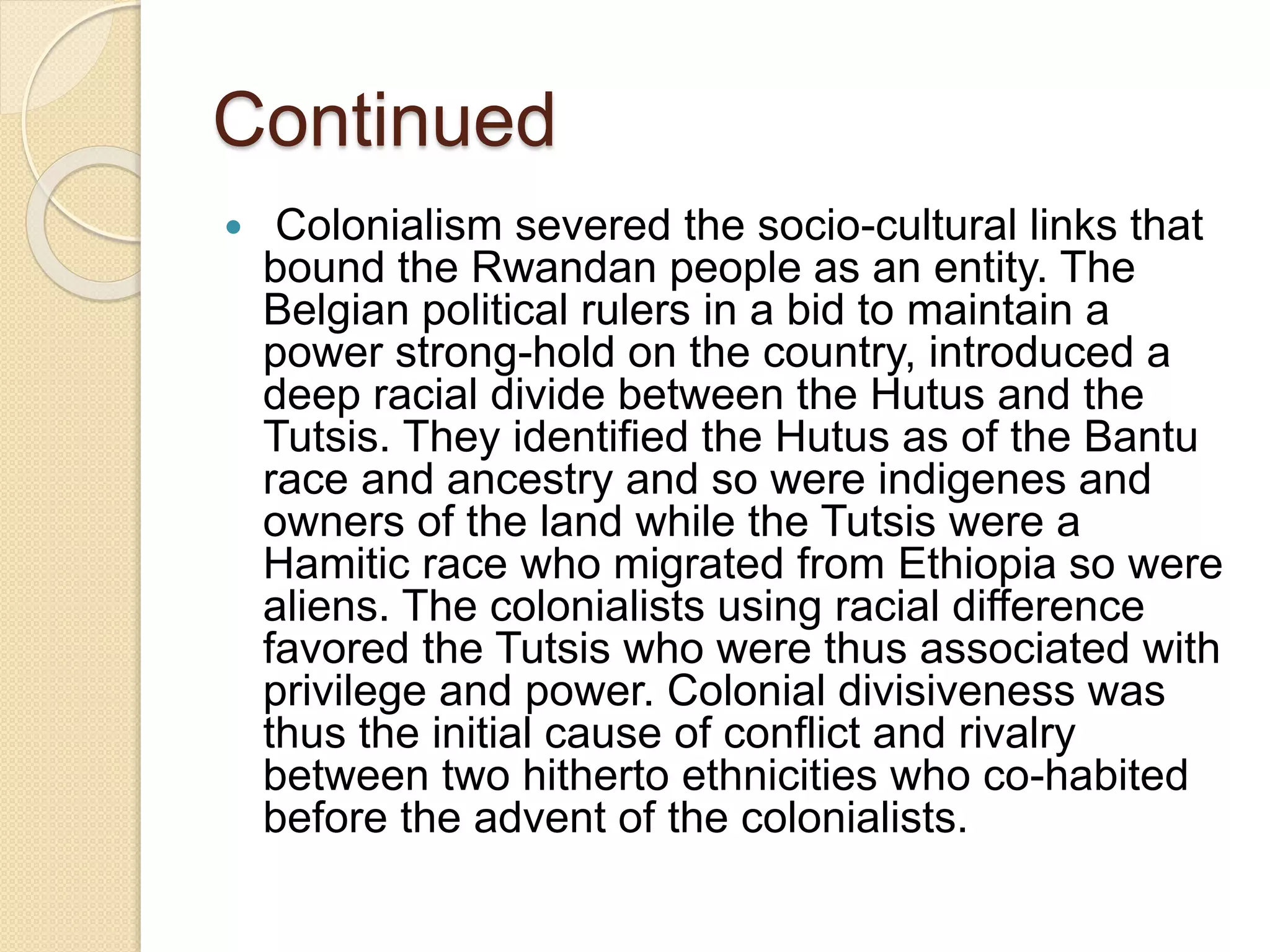 Continued
 Colonialism severed the socio-cultural links that
bound the Rwandan people as an entity. The
Belgian political rulers in a bid to maintain a
power strong-hold on the country, introduced a
deep racial divide between the Hutus and the
Tutsis. They identified the Hutus as of the Bantu
race and ancestry and so were indigenes and
owners of the land while the Tutsis were a
Hamitic race who migrated from Ethiopia so were
aliens. The colonialists using racial difference
favored the Tutsis who were thus associated with
privilege and power. Colonial divisiveness was
thus the initial cause of conflict and rivalry
between two hitherto ethnicities who co-habited
before the advent of the colonialists.
 