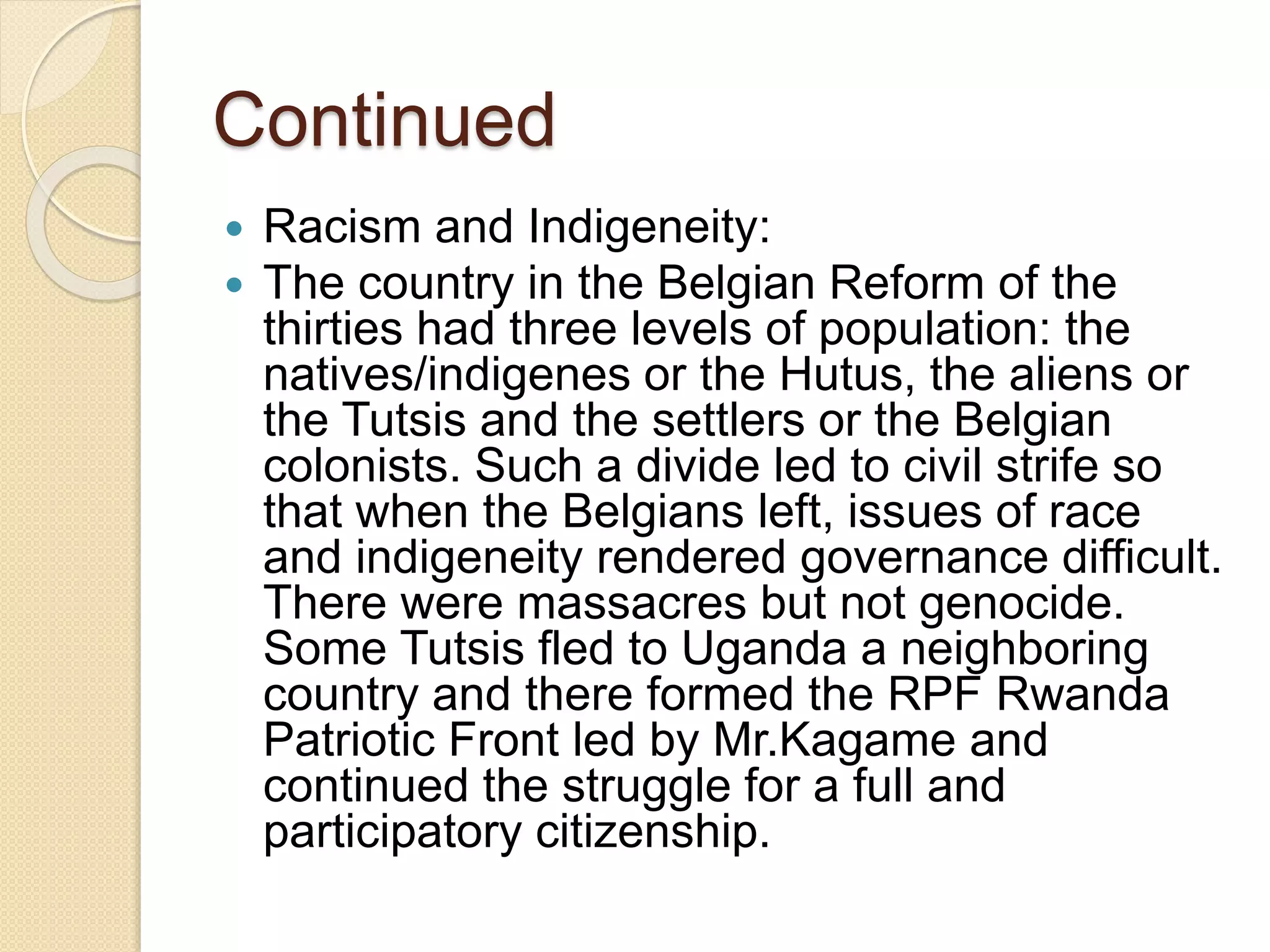 Continued
 Racism and Indigeneity:
 The country in the Belgian Reform of the
thirties had three levels of population: the
natives/indigenes or the Hutus, the aliens or
the Tutsis and the settlers or the Belgian
colonists. Such a divide led to civil strife so
that when the Belgians left, issues of race
and indigeneity rendered governance difficult.
There were massacres but not genocide.
Some Tutsis fled to Uganda a neighboring
country and there formed the RPF Rwanda
Patriotic Front led by Mr.Kagame and
continued the struggle for a full and
participatory citizenship.
 