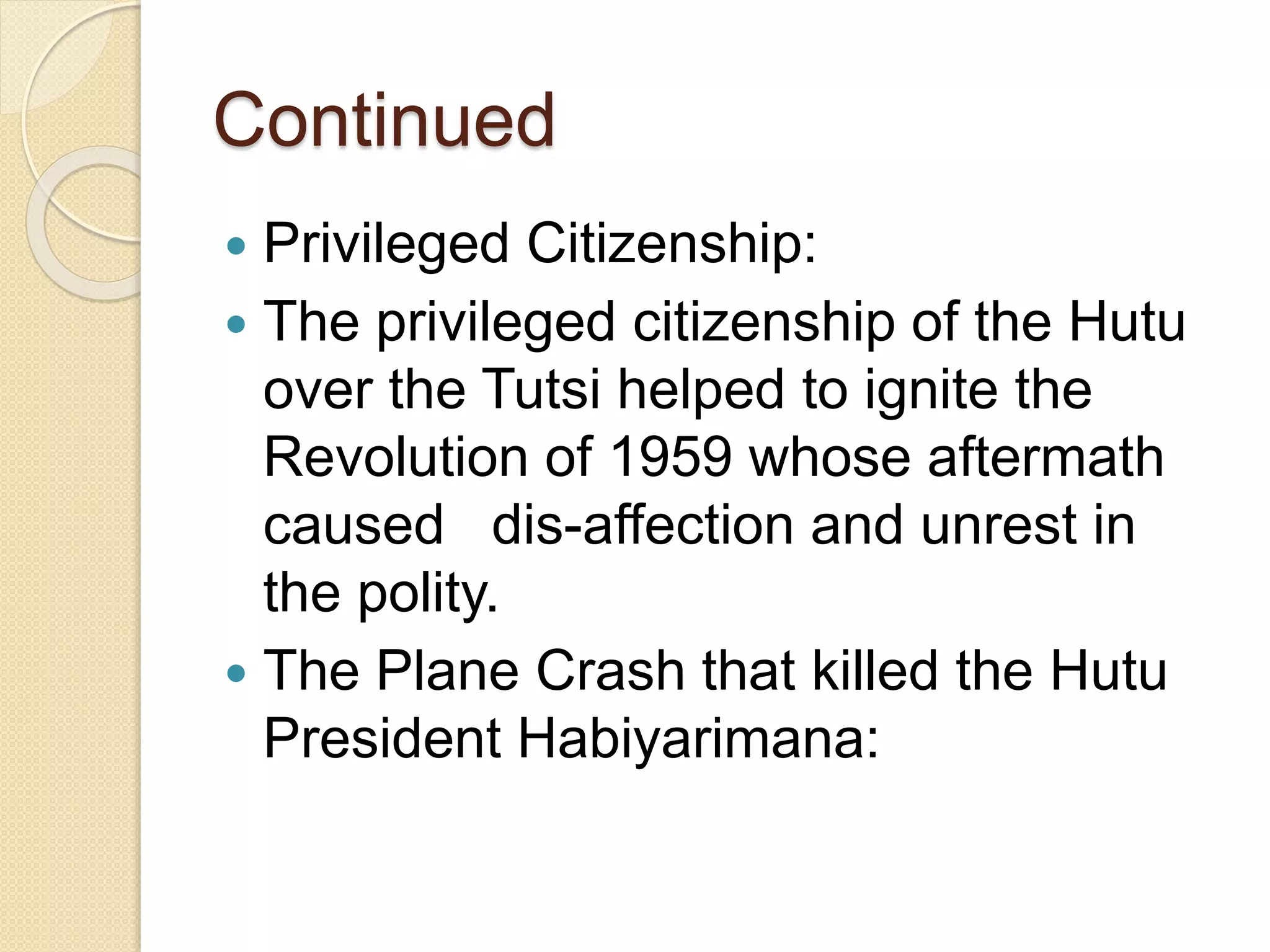 Continued
 Privileged Citizenship:
 The privileged citizenship of the Hutu
over the Tutsi helped to ignite the
Revolution of 1959 whose aftermath
caused dis-affection and unrest in
the polity.
 The Plane Crash that killed the Hutu
President Habiyarimana:
 