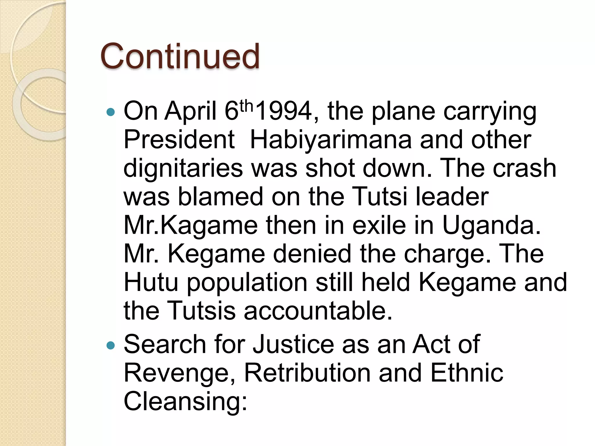 Continued
 On April 6th1994, the plane carrying
President Habiyarimana and other
dignitaries was shot down. The crash
was blamed on the Tutsi leader
Mr.Kagame then in exile in Uganda.
Mr. Kegame denied the charge. The
Hutu population still held Kegame and
the Tutsis accountable.
 Search for Justice as an Act of
Revenge, Retribution and Ethnic
Cleansing:
 