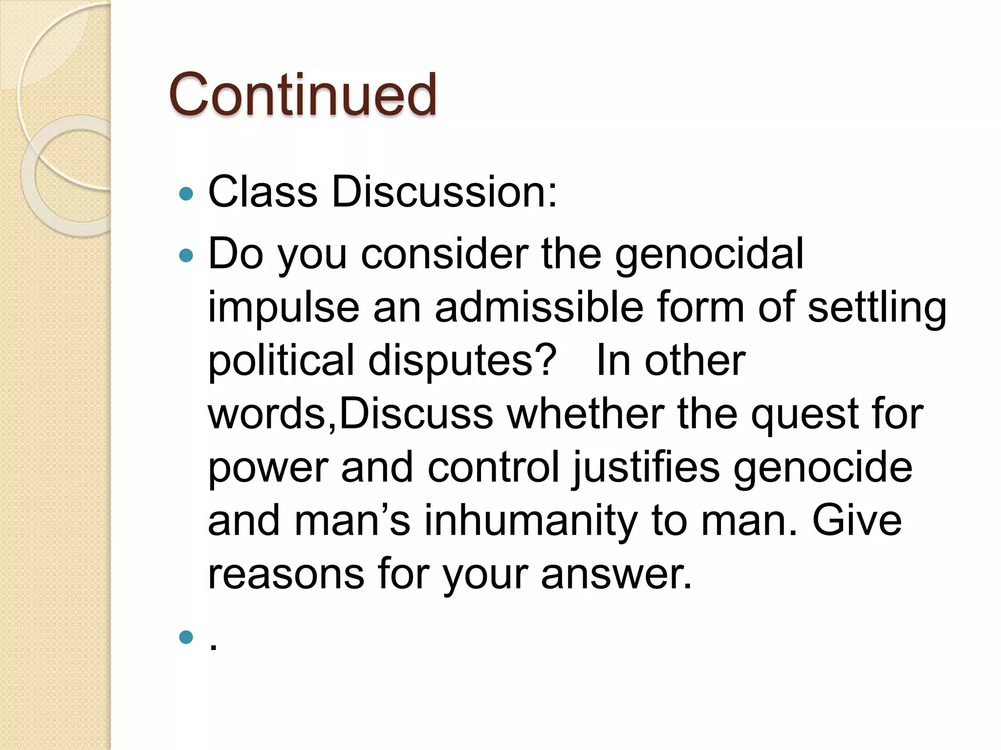 Continued
 Class Discussion:
 Do you consider the genocidal
impulse an admissible form of settling
political disputes? In other
words,Discuss whether the quest for
power and control justifies genocide
and man’s inhumanity to man. Give
reasons for your answer.
 .
 