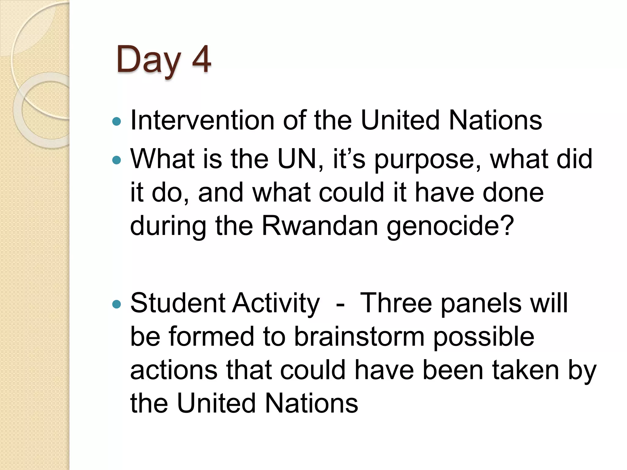 Day 4
 Intervention of the United Nations
 What is the UN, it’s purpose, what did
it do, and what could it have done
during the Rwandan genocide?
 Student Activity - Three panels will
be formed to brainstorm possible
actions that could have been taken by
the United Nations
 
