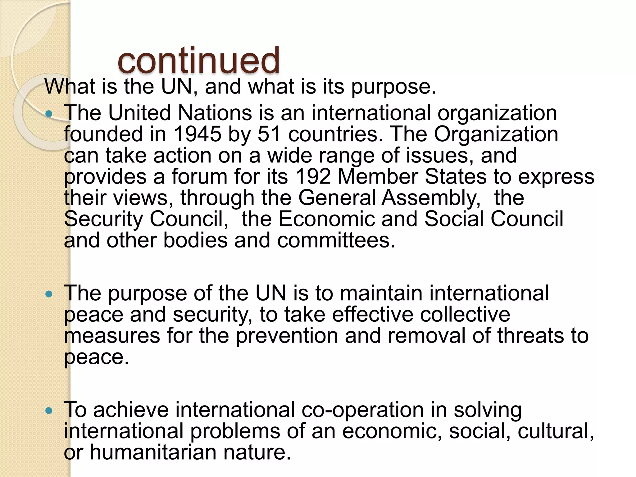 continued
What is the UN, and what is its purpose.
 The United Nations is an international organization
founded in 1945 by 51 countries. The Organization
can take action on a wide range of issues, and
provides a forum for its 192 Member States to express
their views, through the General Assembly, the
Security Council, the Economic and Social Council
and other bodies and committees.
 The purpose of the UN is to maintain international
peace and security, to take effective collective
measures for the prevention and removal of threats to
peace.
 To achieve international co-operation in solving
international problems of an economic, social, cultural,
or humanitarian nature.
 
