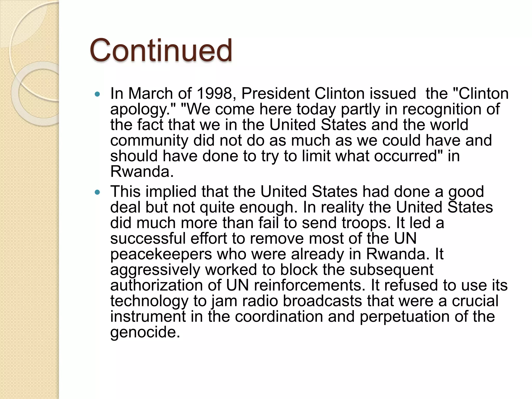 Continued
 In March of 1998, President Clinton issued the "Clinton
apology." "We come here today partly in recognition of
the fact that we in the United States and the world
community did not do as much as we could have and
should have done to try to limit what occurred" in
Rwanda.
 This implied that the United States had done a good
deal but not quite enough. In reality the United States
did much more than fail to send troops. It led a
successful effort to remove most of the UN
peacekeepers who were already in Rwanda. It
aggressively worked to block the subsequent
authorization of UN reinforcements. It refused to use its
technology to jam radio broadcasts that were a crucial
instrument in the coordination and perpetuation of the
genocide.
 