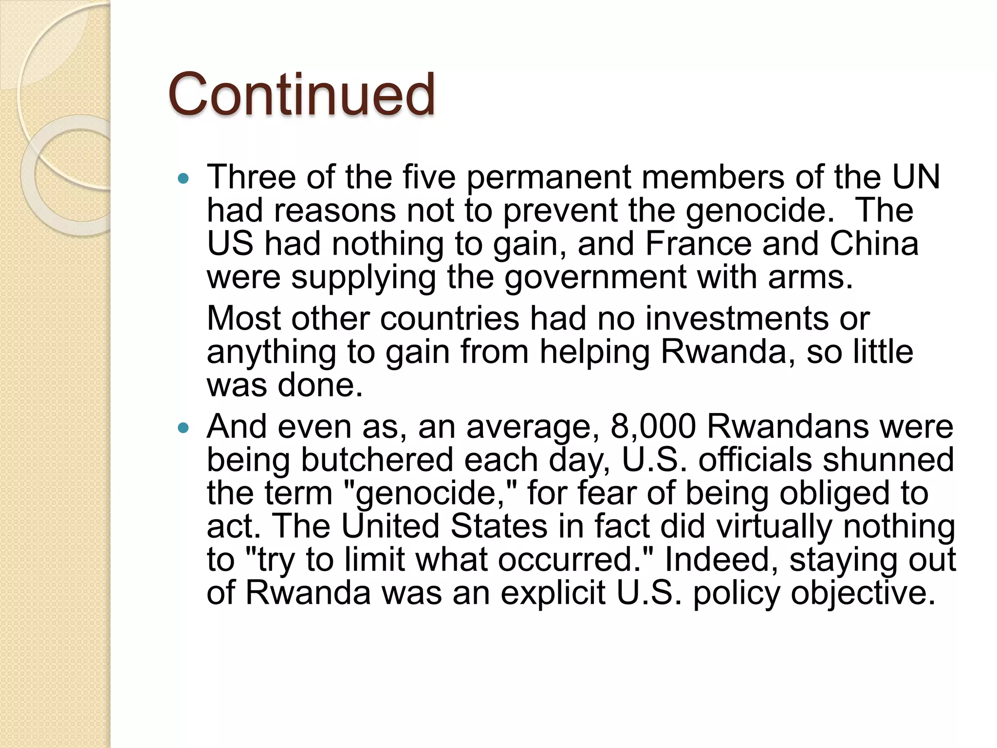 Continued
 Three of the five permanent members of the UN
had reasons not to prevent the genocide. The
US had nothing to gain, and France and China
were supplying the government with arms.
Most other countries had no investments or
anything to gain from helping Rwanda, so little
was done.
 And even as, an average, 8,000 Rwandans were
being butchered each day, U.S. officials shunned
the term "genocide," for fear of being obliged to
act. The United States in fact did virtually nothing
to "try to limit what occurred." Indeed, staying out
of Rwanda was an explicit U.S. policy objective.
 