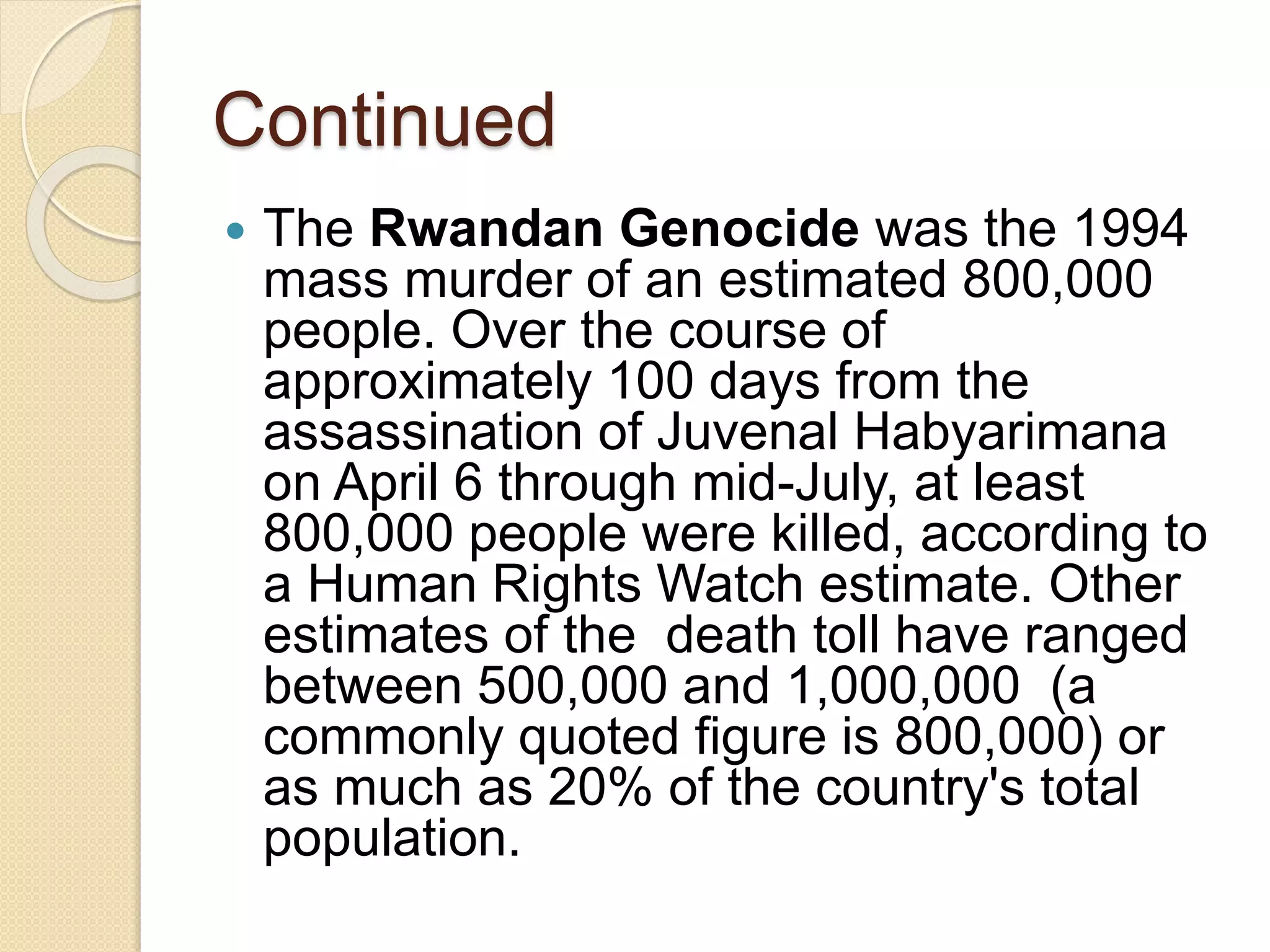 Continued
 The Rwandan Genocide was the 1994
mass murder of an estimated 800,000
people. Over the course of
approximately 100 days from the
assassination of Juvenal Habyarimana
on April 6 through mid-July, at least
800,000 people were killed, according to
a Human Rights Watch estimate. Other
estimates of the death toll have ranged
between 500,000 and 1,000,000 (a
commonly quoted figure is 800,000) or
as much as 20% of the country's total
population.
 