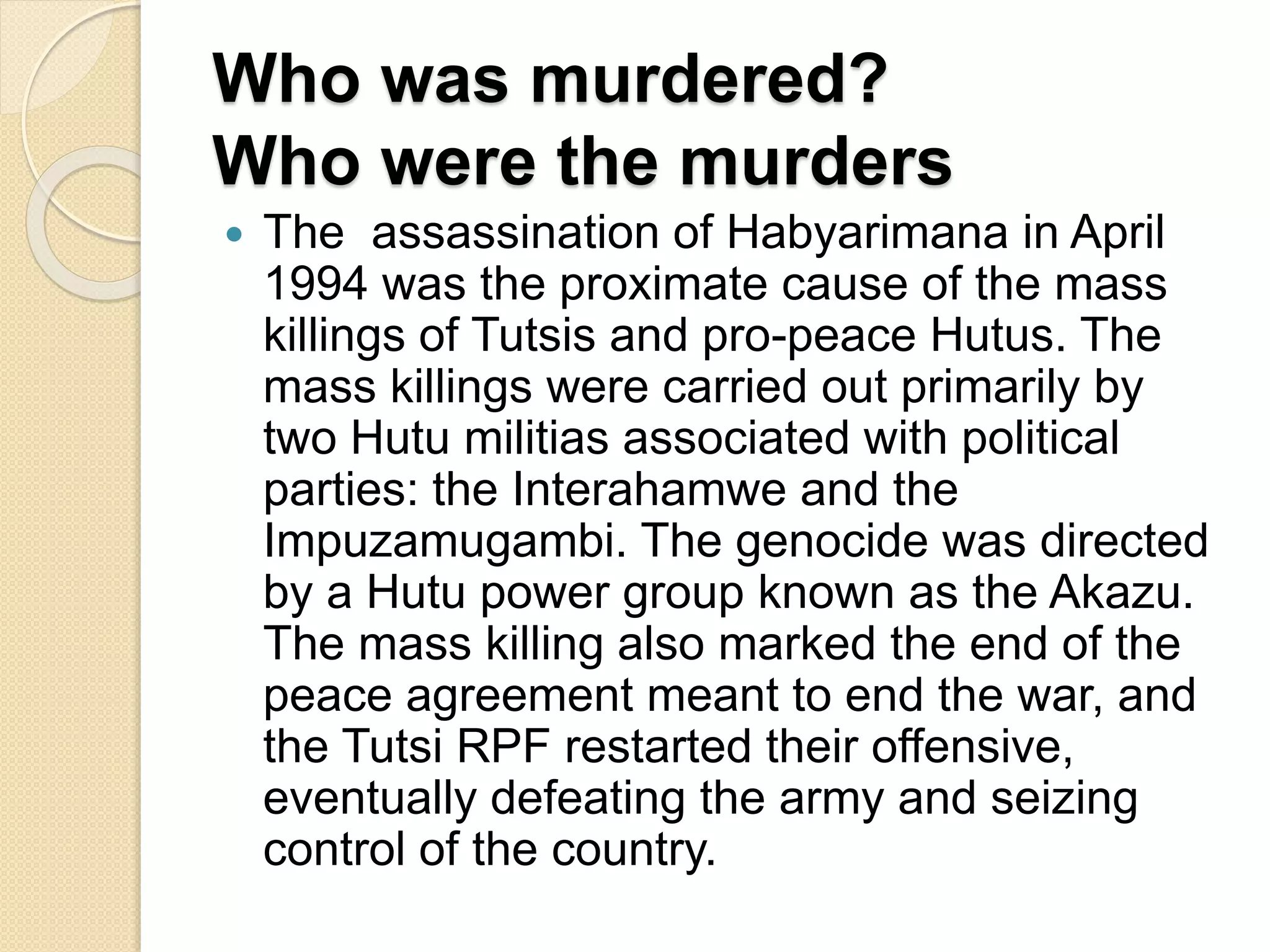 Who was murdered?
Who were the murders
 The assassination of Habyarimana in April
1994 was the proximate cause of the mass
killings of Tutsis and pro-peace Hutus. The
mass killings were carried out primarily by
two Hutu militias associated with political
parties: the Interahamwe and the
Impuzamugambi. The genocide was directed
by a Hutu power group known as the Akazu.
The mass killing also marked the end of the
peace agreement meant to end the war, and
the Tutsi RPF restarted their offensive,
eventually defeating the army and seizing
control of the country.
 