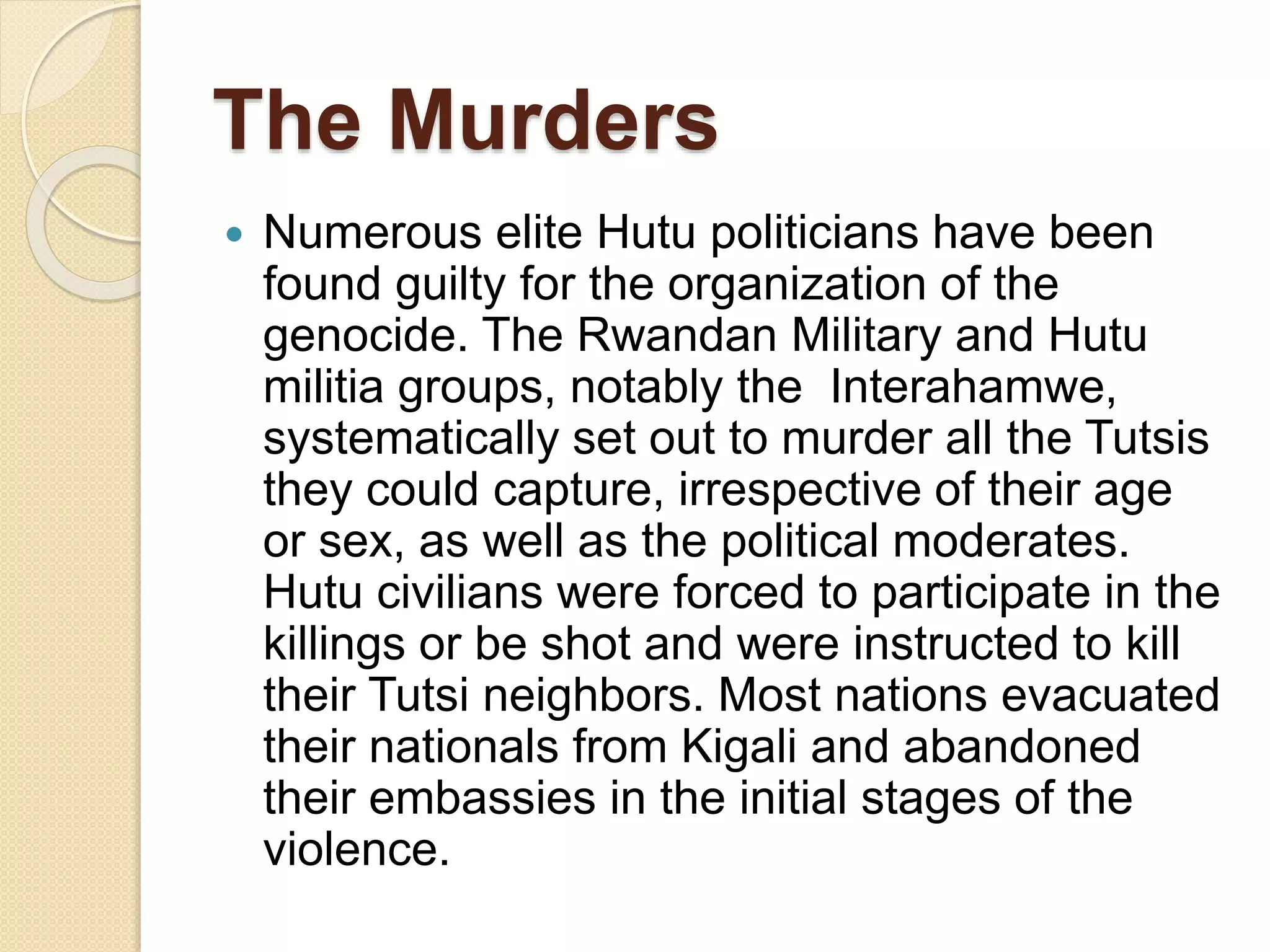 The Murders
 Numerous elite Hutu politicians have been
found guilty for the organization of the
genocide. The Rwandan Military and Hutu
militia groups, notably the Interahamwe,
systematically set out to murder all the Tutsis
they could capture, irrespective of their age
or sex, as well as the political moderates.
Hutu civilians were forced to participate in the
killings or be shot and were instructed to kill
their Tutsi neighbors. Most nations evacuated
their nationals from Kigali and abandoned
their embassies in the initial stages of the
violence.
 