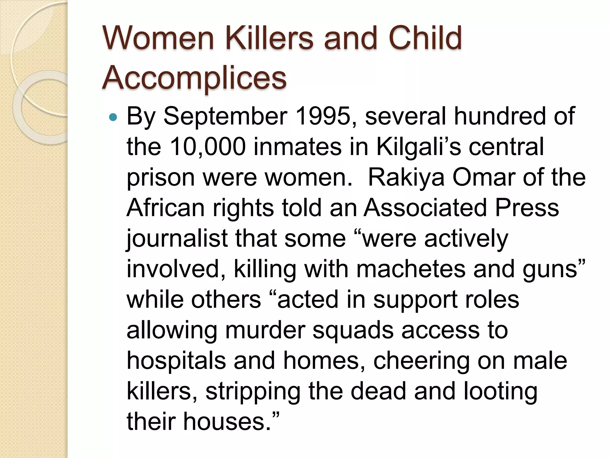 Women Killers and Child
Accomplices
 By September 1995, several hundred of
the 10,000 inmates in Kilgali’s central
prison were women. Rakiya Omar of the
African rights told an Associated Press
journalist that some “were actively
involved, killing with machetes and guns”
while others “acted in support roles
allowing murder squads access to
hospitals and homes, cheering on male
killers, stripping the dead and looting
their houses.”
 