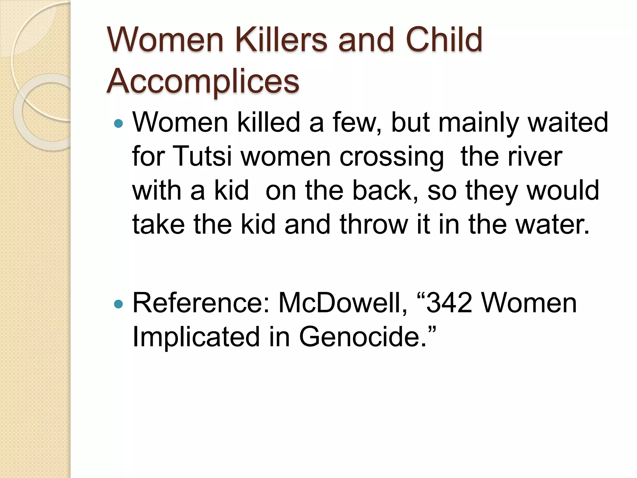 Women Killers and Child
Accomplices
 Women killed a few, but mainly waited
for Tutsi women crossing the river
with a kid on the back, so they would
take the kid and throw it in the water.
 Reference: McDowell, “342 Women
Implicated in Genocide.”
 