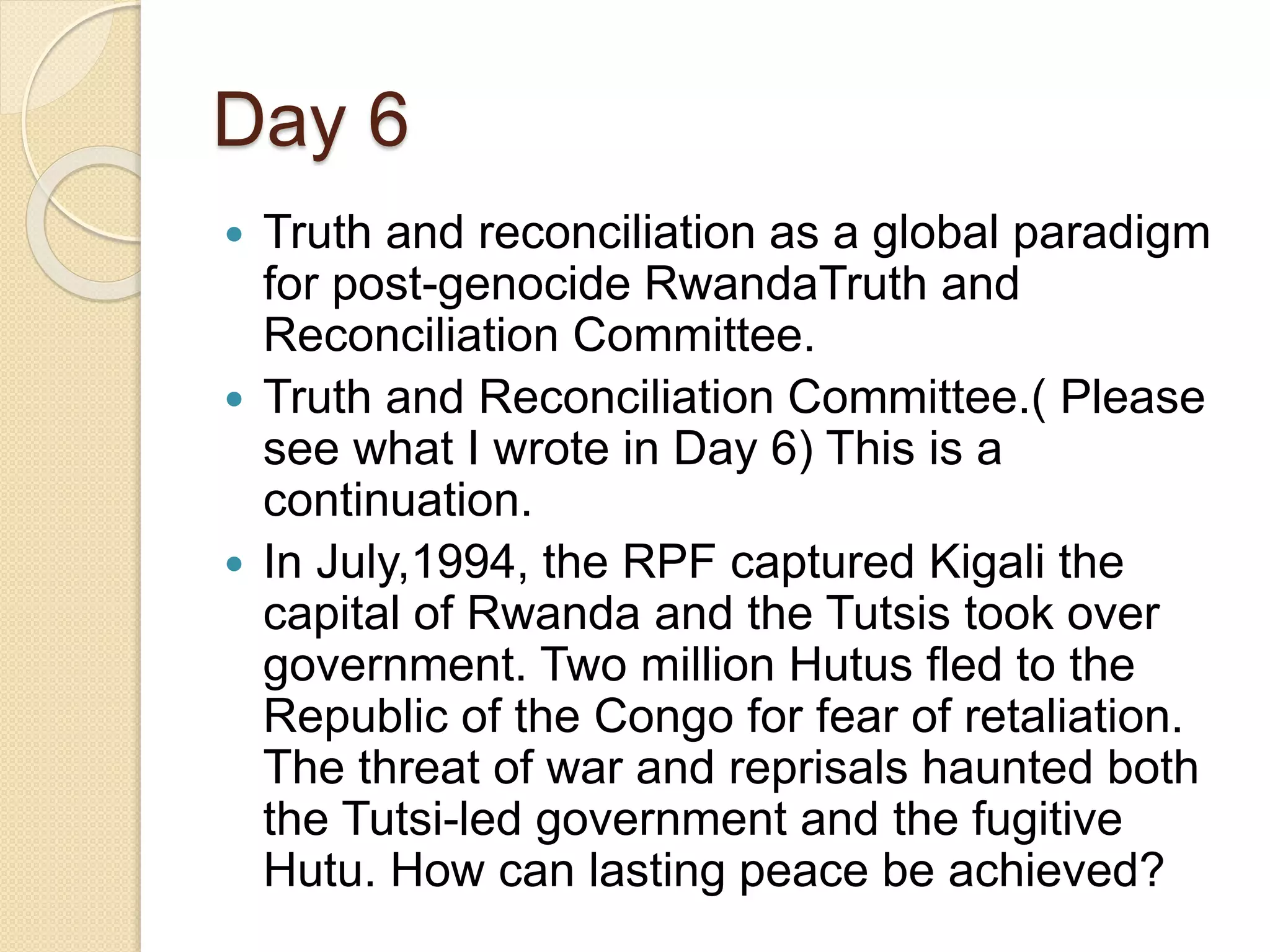 Day 6
 Truth and reconciliation as a global paradigm
for post-genocide RwandaTruth and
Reconciliation Committee.
 Truth and Reconciliation Committee.( Please
see what I wrote in Day 6) This is a
continuation.
 In July,1994, the RPF captured Kigali the
capital of Rwanda and the Tutsis took over
government. Two million Hutus fled to the
Republic of the Congo for fear of retaliation.
The threat of war and reprisals haunted both
the Tutsi-led government and the fugitive
Hutu. How can lasting peace be achieved?
 