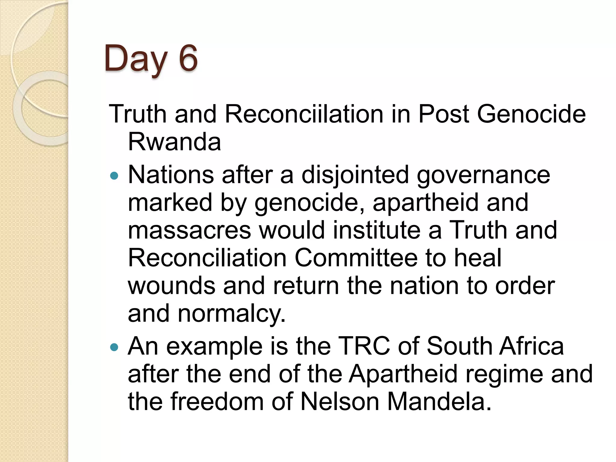 Day 6
Truth and Reconciilation in Post Genocide
Rwanda
 Nations after a disjointed governance
marked by genocide, apartheid and
massacres would institute a Truth and
Reconciliation Committee to heal
wounds and return the nation to order
and normalcy.
 An example is the TRC of South Africa
after the end of the Apartheid regime and
the freedom of Nelson Mandela.
 